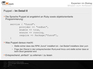 Puppet – Im Detail II

 Die Sprache Puppet ist angelehnt an Ruby sowie objektorientierte
  Programmierung:

                service { "funcd":
                       provider => "redhat",
                       enable => true,
                       ensure => running,
                       require => Package["funcd"],
                }
 Was Puppet daraus macht:
                      - Stelle sicher dass das RPM „funcd“ installiert ist – bei Bedarf installiere über yum
                      - Füge den Dienst in den entsprechenden RunLevel hinzu und stelle sicher dass er
                        beim Boot gestartet wird
 Entsprechend „einfach“ zu erlernen / zu lesen

Projekt:   Webinar-Reihe der inoXtech University
Referent: Florian Rosenegger | Systems Engineer | inoX-tech
Datum:     22.03.12
Seite:     21
 