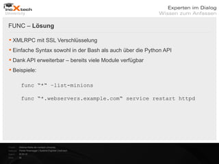 FUNC – Lösung

 XMLRPC mit SSL Verschlüsselung
 Einfache Syntax sowohl in der Bash als auch über die Python API
 Dank API erweiterbar – bereits viele Module verfügbar
 Beispiele:

            func “*“ –list-minions

            func “*.webservers.example.com“ service restart httpd




Projekt:   Webinar-Reihe der inoXtech University
Referent: Florian Rosenegger | Systems Engineer | inoX-tech
Datum:     22.03.12
Seite:     26
 