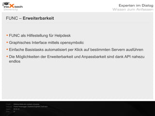 FUNC – Erweiterbarkeit


 FUNC als Hilfestellung für Helpdesk
 Graphisches Interface mittels opensymbolic
 Einfache Basistasks automatisiert per Klick auf bestimmten Servern ausführen
 Die Möglichkeiten der Erweiterbarkeit und Anpassbarkeit sind dank API nahezu
  endlos




Projekt:   Webinar-Reihe der inoXtech University
Referent: Florian Rosenegger | Systems Engineer | inoX-tech
Datum:     22.03.12
Seite:     27
 