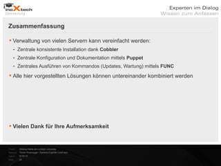 Zusammenfassung

 Verwaltung von vielen Servern kann vereinfacht werden:
    - Zentrale konsistente Installation dank Cobbler
    - Zentrale Konfiguration und Dokumentation mittels Puppet
    - Zentrales Ausführen von Kommandos (Updates, Wartung) mittels FUNC

 Alle hier vorgestellten Lösungen können untereinander kombiniert werden




 Vielen Dank für Ihre Aufmerksamkeit


Projekt:   Webinar-Reihe der inoXtech University
Referent: Florian Rosenegger | Systems Engineer | inoX-tech
Datum:     22.03.12
Seite:     29
 