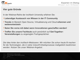Vier gute Gründe


    In der Webinar-Reihe der inoXtech University erfahren Sie:
     Lebendiger Austausch von Wissen in der IT Community
     Trends im Bereich Open Source, Virtualisierung und Cloud erkennen und
      weiterentwickeln
     Seien Sie vorne mit dabei wenn Innovationen geschaffen werden!
     Treffen Sie unsere Fachleute auch persönlich auf Get-Together-
      Veranstaltungen zu angeregten Fachgesprächen



    Die Idee hinter den inoXtech-Webinaren: Wir möchten Sie schon heute fit machen
    für die Technologien, die in naher Zukunft Arbeitsprozesse maßgeblich bestimmen
    werden. Nutzen Sie unser Webinar-Angebot.


    Projekt:   Webinar-Reihe der inoXtech University
    Referent: Florian Rosenegger | Systems Engineer | inoX-tech
    Datum:     22.03.12
    Seite:     3
 