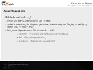 Zukunftsausblick

 Katello (www.katello.org)
    _ Initiiert und betreut unter anderem von Red Hat
    - Soll eine Verwaltung der Umgebungen sowie Unterstützung zum Staging zur Verfügung
      stellen (Dev => Test => Prod)
    - Bringt sowohl gemeinsame GUI als auch CLI mit für
                               » Foreman – Provisions und Konfigurations-Verwaltung
                               » Pulp – Repository-Verwaltung
                               » Candlepin – Subscription-Management




Projekt:   Webinar-Reihe der inoXtech University
Referent: Florian Rosenegger | Systems Engineer | inoX-tech
Datum:     22.03.12
Seite:     31
 