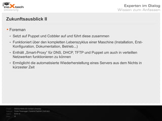 Zukunftsausblick II

 Foreman
    - Setzt auf Puppet und Cobbler auf und führt diese zusammen
    - Funktioniert über den kompletten Lebenszyklus einer Maschine (Installation, Erst-
      Konfiguration, Dokumentation, Betrieb...)
    - Enthält „Smart-Proxy“ für DNS, DHCP, TFTP und Puppet um auch in verteilten
      Netzwerken funktionieren zu können
    - Ermöglicht die automatisierte Wiederherstellung eines Servers aus dem Nichts in
      kürzester Zeit




Projekt:   Webinar-Reihe der inoXtech University
Referent: Florian Rosenegger | Systems Engineer | inoX-tech
Datum:     22.03.12
Seite:     32
 