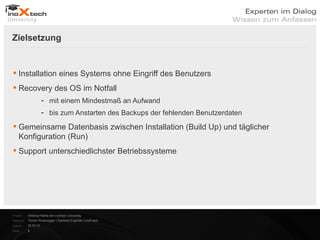 Zielsetzung


 Installation eines Systems ohne Eingriff des Benutzers
 Recovery des OS im Notfall
                      - mit einem Mindestmaß an Aufwand
                      - bis zum Anstarten des Backups der fehlenden Benutzerdaten

 Gemeinsame Datenbasis zwischen Installation (Build Up) und täglicher
  Konfiguration (Run)
 Support unterschiedlichster Betriebssysteme




Projekt:   Webinar-Reihe der inoXtech University
Referent: Florian Rosenegger | Systems Engineer | inoX-tech
Datum:     22.03.12
Seite:     6
 