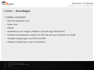 Cobbler – Grundlagen

 Cobbler unterstützt:
    - Red Hat basiertes Linux
    - Suse Linux
    - Debian
    - Auslieferung von Images (notfalls in Zukunft sogar Windows?)
    - Kickstart Automatismen sowohl von Red Hat als auch AutoYast von SuSE
    - Virtuelle Umgebungen wie KVM und XEN
    - VMware in Arbeit bzw. noch mit Aufwand




Projekt:   Webinar-Reihe der inoXtech University
Referent: Florian Rosenegger | Systems Engineer | inoX-tech
Datum:     22.03.12
Seite:     9
 