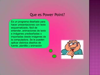 Que es Power Point?Es un programa diseñado para hacer presentaciones con texto esquematizado, fácil de entender, animaciones de texto e imágenes prediseñadas o importadas desde imágenes de la computadora. Se le pueden aplicar distintos diseños de fuente, plantilla y animación
