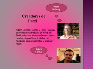 Peter Halacsy  Creadores de PreziAdam Somlai-Fischer y Peter Halacsy comenzaron a trabajar en Prezi en 2007, mientras ellos se dieron cuenta que las diapositivas limitaban su habilidad para desarrollar y explicar ideas.Adam Somlai