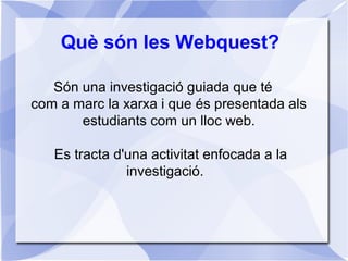 Què són les Webquest?
Són una investigació guiada que té
com a marc la xarxa i que és presentada als
estudiants com un lloc web.
Es tracta d'una activitat enfocada a la
investigació.
 