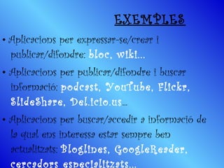 EXEMPLES •  Aplicacions per expressar-se/crear i publicar/difondre:  bloc, wiki... •   Aplicacions per publicar/difondre i buscar informació:  podcast, YouTube, Flickr, SlideShare, Del.icio.us ... •   Aplicacions per buscar/accedir a informació de la qual ens interessa estar sempre ben actualitzats:  Bloglines, GoogleReader, cercadors especialitzats...   
