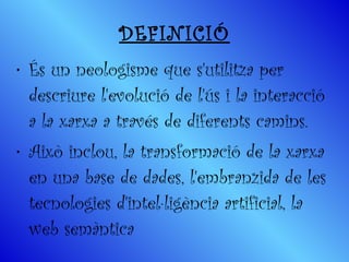 DEFINICIÓ És un neologisme que s'utilitza per descriure l'evolució de l'ús i la interacció a la xarxa a través de diferents camins.  Això inclou, la transformació de la xarxa en una base de dades, l'embranzida de les tecnologies d'intel·ligència artificial, la web semàntica 