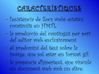 CARACTERÍSTIQUES l'existència de llocs webs estàtics construïts en HMTL la producció del contingut per part del editor web exclusivament el predomini del text sobre la imatge, que sol estar en format gif;  la presència d'hipertext, que vincula un document web amb un altre;  
