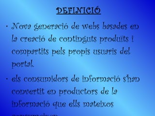 DEFINICIÓ Nova generació de webs basades en la creació de continguts produïts i compartits pels propis usuaris del portal.  els consumidors de informació s’han convertit en productors de la informació que ells mateixos consumeixen. 