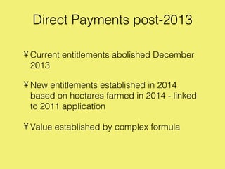 Direct Payments post-2013

• Current entitlements abolished December
  2013

• New entitlements established in 2014
  based on hectares farmed in 2014 - linked
  to 2011 application

• Value established by complex formula
 