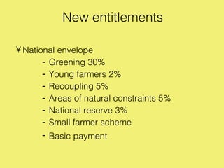New entitlements

• National envelope
       - Greening 30%
       - Young farmers 2%
       - Recoupling 5%
       - Areas of natural constraints 5%
       - National reserve 3%
       - Small farmer scheme
       - Basic payment
 