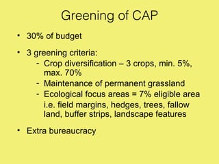 Greening of CAP
• 30% of budget
• 3 greening criteria:
     - Crop diversification – 3 crops, min. 5%,
       max. 70%
     - Maintenance of permanent grassland
     - Ecological focus areas = 7% eligible area
       i.e. field margins, hedges, trees, fallow
       land, buffer strips, landscape features
• Extra bureaucracy
 