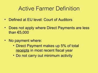 Active Farmer Definition
• Defined at EU level: Court of Auditors

• Does not apply where Direct Payments are less
  than €5,000

• No payment where:
    • Direct Payment makes up 5% of total
      receipts in most recent fiscal year
    • Do not carry out minimum activity
 