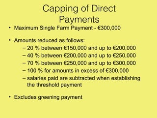 Capping of Direct
                Payments
• Maximum Single Farm Payment - €300,000

• Amounts reduced as follows:
    – 20 % between €150,000 and up to €200,000
    – 40 % between €200,000 and up to €250,000
    – 70 % between €250,000 and up to €300,000
    – 100 % for amounts in excess of €300,000
    – salaries paid are subtracted when establishing
      the threshold payment

• Excludes greening payment
 