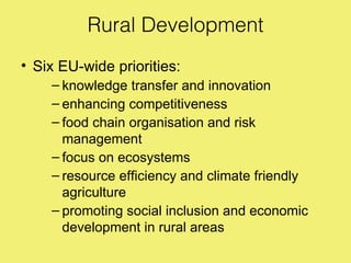 Rural Development
• Six EU-wide priorities:
    – knowledge transfer and innovation
    – enhancing competitiveness
    – food chain organisation and risk
      management
    – focus on ecosystems
    – resource efficiency and climate friendly
      agriculture
    – promoting social inclusion and economic
      development in rural areas
 
