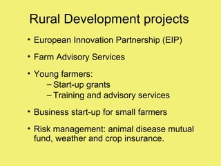 Rural Development projects
• European Innovation Partnership (EIP)
• Farm Advisory Services
• Young farmers:
     – Start-up grants
     – Training and advisory services
• Business start-up for small farmers
• Risk management: animal disease mutual
  fund, weather and crop insurance.
 