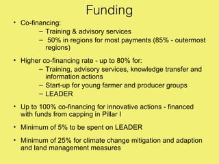 Funding
• Co-financing:
        – Training & advisory services
        – 50% in regions for most payments (85% - outermost
          regions)
• Higher co-financing rate - up to 80% for:
       – Training, advisory services, knowledge transfer and
          information actions
       – Start-up for young farmer and producer groups
       – LEADER
• Up to 100% co-financing for innovative actions - financed
  with funds from capping in Pillar I
• Minimum of 5% to be spent on LEADER
• Minimum of 25% for climate change mitigation and adaption
  and land management measures
 