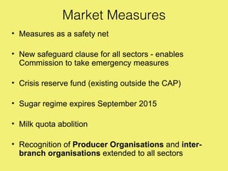 Market Measures
• Measures as a safety net

• New safeguard clause for all sectors - enables
  Commission to take emergency measures

• Crisis reserve fund (existing outside the CAP)

• Sugar regime expires September 2015

• Milk quota abolition

• Recognition of Producer Organisations and inter-
  branch organisations extended to all sectors
 