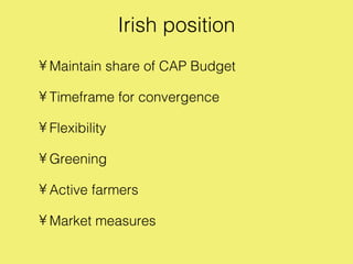 Irish position
• Maintain share of CAP Budget

• Timeframe for convergence

• Flexibility

• Greening

• Active farmers

• Market measures
 