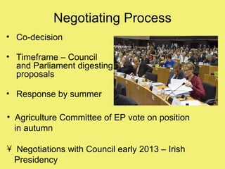 Negotiating Process
• Co-decision

• Timeframe – Council
  and Parliament digesting
  proposals

• Response by summer

• Agriculture Committee of EP vote on position
  in autumn

• Negotiations with Council early 2013 – Irish
  Presidency
 