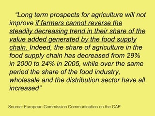 “Long term prospects for agriculture will not
improve if farmers cannot reverse the
steadily decreasing trend in their share of the
value added generated by the food supply
chain. Indeed, the share of agriculture in the
food supply chain has decreased from 29%
in 2000 to 24% in 2005, while over the same
period the share of the food industry,
wholesale and the distribution sector have all
increased”

Source: European Commission Communication on the CAP
 