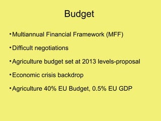 Budget

• Multiannual Financial Framework (MFF)

• Difficult negotiations

• Agriculture budget set at 2013 levels-proposal

• Economic crisis backdrop

• Agriculture 40% EU Budget, 0.5% EU GDP
 
