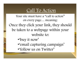 Call To Action
    Your site must have a “call to action”
         on every page… meaning:
Once they click your link, they should
 be taken to a webpage within your
              website to:
     •‘buy it now’
     •‘email capturing campaign’
     •‘follow us on Twitter’
 