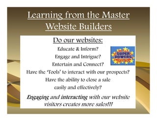 Learning from the Master
    Website Builders
            Do our websites:
              Educate & Inform?
             Engage and Intrigue?
           Entertain and Connect?
Have the ‘Tools’ to interact with our prospects?
        Have the ability to close a sale
            easily and effectively?
Engaging and interacting with our website
      visitors creates more sales!!!
 