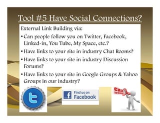Tool #5 Have Social Connections?
External Link Building via:
• Can people follow you on Twitter, Facebook,
  Linked-in, You Tube, My Space, etc.?
• Have links to your site in industry Chat Rooms?
• Have links to your site in industry Discussion
  Forums?
• Have links to your site in Google Groups & Yahoo
  Groups in our industry?
 