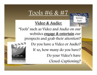 Tools #6 & #7
                                   Website
                                    Tools
          Video & Audio:
‘Tools’ such as Video and Audio on our
        websites engage & entertain our
    prospects and grab their attention?
         Do you have a Video or Audio?
          If so, how many do you have?
                   Do your Video’s have
                    Closed-Captioning?
 