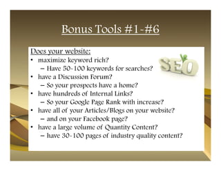 Bonus Tools #1-#6
Does your website:
• maximize keyword rich?
   – Have 50-100 keywords for searches?
• have a Discussion Forum?
   – So your prospects have a home?
• have hundreds of Internal Links?
   – So your Google Page Rank with increase?
• have all of your Articles/Blogs on your website?
   – and on your Facebook page?
• have a large volume of Quantity Content?
   – have 30-100 pages of industry quality content?
 
