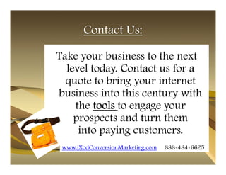 Contact Us:

Take your business to the next
  level today. Contact us for a
  quote to bring your internet
business into this century with
    the tools to engage your
    prospects and turn them
     into paying customers.
 www.iXodConversionMarketing.com   888-484-6625
 