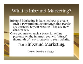 What is Inbound Marketing?
Inbound Marketing is learning how to create
  such a powerful online presence, that people
  are attracted to your website. They are now
  chasing you.
Once you master such a powerful online
  presence on the internet, you will ‘attract’
  thousands of new prospects to your website.
     That is Inbound       Marketing.
             Do you Dominate Google?
 
