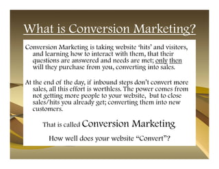 What is Conversion Marketing?
Conversion Marketing is taking website ‘hits’ and visitors,
  and learning how to interact with them, that their
  questions are answered and needs are met; only then
  will they purchase from you, converting into sales.

At the end of the day, if inbound steps don’t convert more
   sales, all this effort is worthless. The power comes from
   not getting more people to your website, but to close
   sales/hits you already get; converting them into new
   customers.

      That is called Conversion        Marketing       .


        How well does your website “Convert”?
 