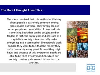 The More I Thought About This… The more I realized that this method of thinking about people is extremely common among many people out there: They simply look at other people as commodities. A commodity is something basic that can be bought, sold or traded. In fact, the entire goal and pressure of a capitalistic society is to essentially make everything into a commodity. Since people work so hard they want to feel that the money they make can satisfy every possible need they might have, and because of this, everyone’s needs are able to be filled by commodities, which our society constantly churns out in one form or another. 