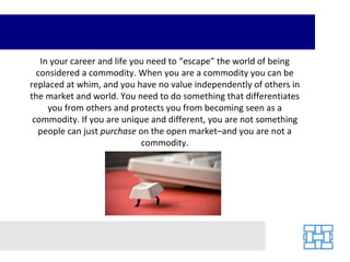 In your career and life you need to “escape” the world of being considered a commodity. When you are a commodity you can be replaced at whim, and you have no value independently of others in the market and world. You need to do something that differentiates you from others and protects you from becoming seen as a commodity. If you are unique and different, you are not something people can just  purchase  on the open market–and you are not a commodity. 