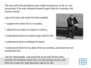 The man with the prostitutes was really missing out, as far as I am concerned. If he ever allowed himself to get close to a woman, the woman would give him love and make him feel needed, support him when he is in trouble, allow him to make an impact on others, understand where he wants to go with his life, understand what is holding him back, understand what he has done that has worked, and what has not worked for him, be his cheerleader, and want him to do well all the time, provide him direction when he is on the wrong course, and help him make the right decisions about his life. 