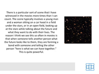 There is a particular sort of scene that I have witnessed in the movies more times than I can count. The scene typically involves a young man and a woman sitting on a car hood in a field under the stars, or in an open field, looking up at the stars while talking about the future and what they want to do with their lives. The reason I think we see this so often in movies is that when someone tells another person what the future looks like to them, they are forming a bond with someone and telling the other person “here is what we can have together.” This is quite powerful. 