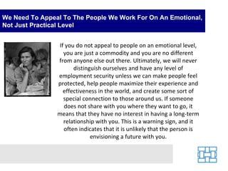 We Need To Appeal To The People We Work For On An Emotional, Not Just Practical Level If you do not appeal to people on an emotional level, you are just a commodity and you are no different from anyone else out there. Ultimately, we will never distinguish ourselves and have any level of employment security unless we can make people feel protected, help people maximize their experience and effectiveness in the world, and create some sort of special connection to those around us. If someone does not share with you where they want to go, it means that they have no interest in having a long-term relationship with you. This is a warning sign, and it often indicates that it is unlikely that the person is envisioning a future with you. 