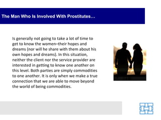 The Man Who Is Involved With Prostitutes… Is generally not going to take a lot of time to get to know the women–their hopes and dreams (nor will he share with them about his own hopes and dreams). In this situation, neither the client nor the service provider are interested in getting to know one another on this level. Both parties are simply commodities to one another. It is only when we make a true connection that we are able to move beyond the world of being commodities. 