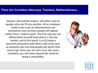 There Are Countless Attorneys, Teachers, Mathematicians… Doctors, tool and die makers, and other sorts of people, who can fill any position. All an employer needs to do is put an advertisement out somewhere and countless people will appear within hours, ready to work. The only way you can differentiate yourself from others in the job market, and in this world, is to (1) make a personal connection with others and (2) be seen as someone who can help people get where they want to go. Once you are seen as an ally, and a confidant, you will move beyond the world of being a commodity. 