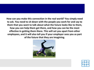 How can you make this connection in the real world? You simply need to ask. You need to sit down with the people you work for and say to them that you want to talk about what the future looks like to them, how you can help them get there, and how you can be the most effective in getting them there. This will set you apart from other employees, and it will also tell you if your employer sees you as part of the future that they are imagining. 