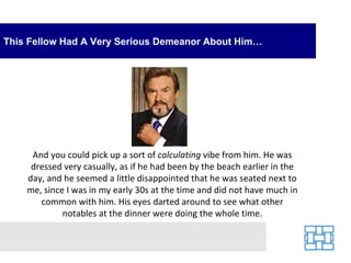 This Fellow Had A Very Serious Demeanor About Him… And you could pick up a sort of  calculating  vibe from him. He was dressed very casually, as if he had been by the beach earlier in the day, and he seemed a little disappointed that he was seated next to me, since I was in my early 30s at the time and did not have much in common with him. His eyes darted around to see what other notables at the dinner were doing the whole time. 