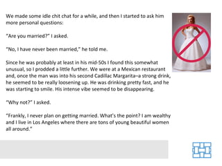 We made some idle chit chat for a while, and then I started to ask him more personal questions: “Are you married?” I asked. “No, I have never been married,” he told me. Since he was probably at least in his mid-50s I found this somewhat unusual, so I prodded a little further. We were at a Mexican restaurant and, once the man was into his second Cadillac Margarita–a strong drink, he seemed to be really loosening up. He was drinking pretty fast, and he was starting to smile. His intense vibe seemed to be disappearing. “Why not?” I asked. “Frankly, I never plan on getting married. What’s the point? I am wealthy and I live in Los Angeles where there are tons of young beautiful women all around.” 