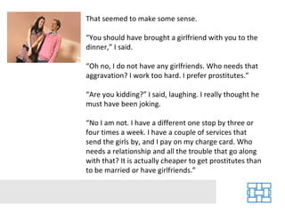 That seemed to make some sense. “ You should have brought a girlfriend with you to the dinner,” I said. “ Oh no, I do not have any girlfriends. Who needs that aggravation? I work too hard. I prefer prostitutes.” “ Are you kidding?” I said, laughing. I really thought he must have been joking. “ No I am not. I have a different one stop by three or four times a week. I have a couple of services that send the girls by, and I pay on my charge card. Who needs a relationship and all the trouble that go along with that? It is actually cheaper to get prostitutes than to be married or have girlfriends.” 