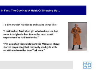 In Fact, The Guy Had A Habit Of Showing Up… To dinners with his friends and saying things like: “ I just had an Australian girl who told me she had some Aborigine in her. It was the most exotic experience I’ve had in months.” “ I’m sick of all these girls from the Midwest. I have started requesting that they only send girls with an attitude from the New York area.” 