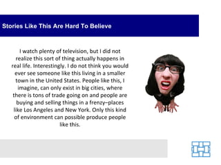 Stories Like This Are Hard To Believe I watch plenty of television, but I did not realize this sort of thing actually happens in real life. Interestingly. I do not think you would ever see someone like this living in a smaller town in the United States. People like this, I imagine, can only exist in big cities, where there is tons of trade going on and people are buying and selling things in a frenzy–places like Los Angeles and New York. Only this kind of environment can possible produce people like this. 